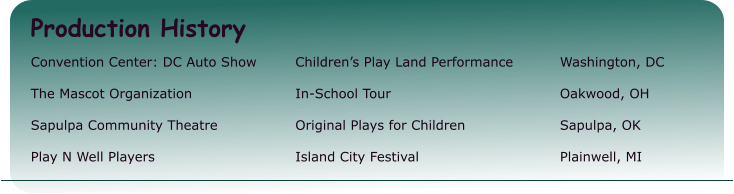 Production History Convention Center: DC Auto Show 	Children’s Play Land Performance		Washington, DC  The Mascot Organization  		In-School Tour 					Oakwood, OH  Sapulpa Community Theatre 		Original Plays for Children 			Sapulpa, OK  Play N Well Players 		Island City Festival 				Plainwell, MI