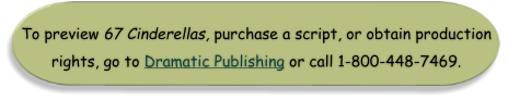 To preview 67 Cinderellas, purchase a script, or obtain production rights, go to Dramatic Publishing or call 1-800-448-7469.