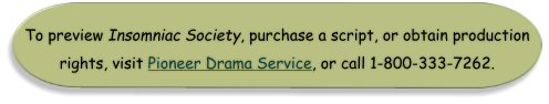 To preview Insomniac Society, purchase a script, or obtain production rights, visit Pioneer Drama Service, or call 1-800-333-7262.