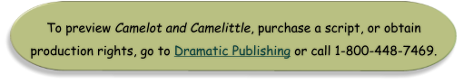 To preview Camelot and Camelittle, purchase a script, or obtain  production rights, go to Dramatic Publishing or call 1-800-448-7469.