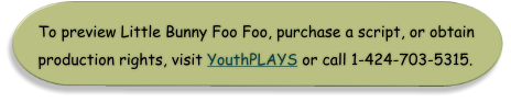 To preview Little Bunny Foo Foo, purchase a script, or obtain production rights, visit YouthPLAYS or call 1-424-703-5315.