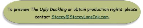 To preview The Ugly Duckling or obtain production rights, please  contact Stacey@StaceyLaneInk.com.