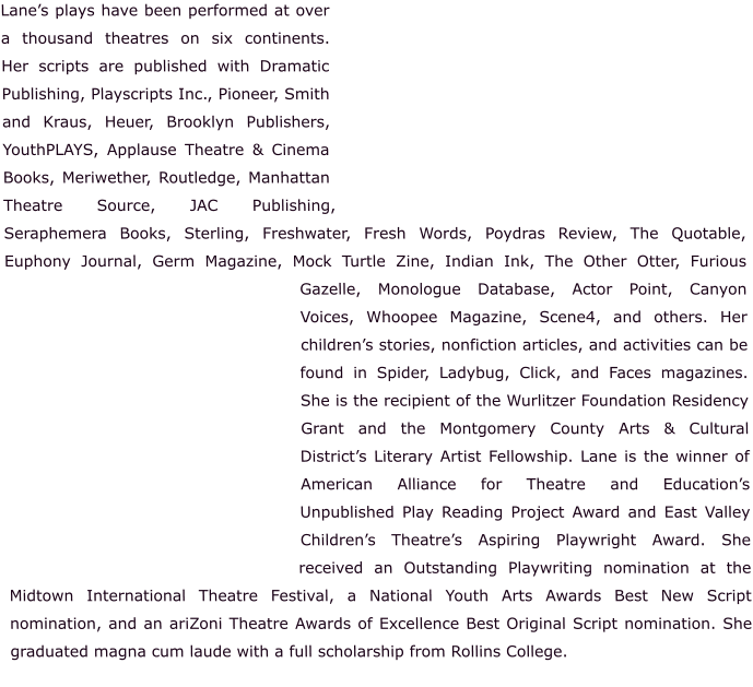 Lane’s plays have been performed at over a thousand theatres on six continents.  Her scripts are published with Dramatic Publishing, Playscripts Inc., Pioneer, Smith and Kraus, Heuer, Brooklyn Publishers, YouthPLAYS, Applause Theatre & Cinema Books, Meriwether, Routledge, Manhattan Theatre Source, JAC Publishing, Seraphemera Books, Sterling, Freshwater, Fresh Words, Poydras Review, The Quotable, Euphony Journal, Germ Magazine, Mock Turtle Zine, Indian Ink, The Other Otter, Furious Gazelle, Monologue Database, Actor Point, Canyon Voices, Whoopee Magazine, Scene4, and others. Her children’s stories, nonfiction articles, and activities can be found in Spider, Ladybug, Click, and Faces magazines. She is the recipient of the Wurlitzer Foundation Residency Grant and the Montgomery County Arts & Cultural District’s Literary Artist Fellowship. Lane is the winner of American Alliance for Theatre and Education’s Unpublished Play Reading Project Award and East Valley Children’s Theatre’s Aspiring Playwright Award. She received an Outstanding Playwriting nomination at the Midtown International Theatre Festival, a National Youth Arts Awards Best New Script nomination, and an ariZoni Theatre Awards of Excellence Best Original Script nomination. She graduated magna cum laude with a full scholarship from Rollins College.