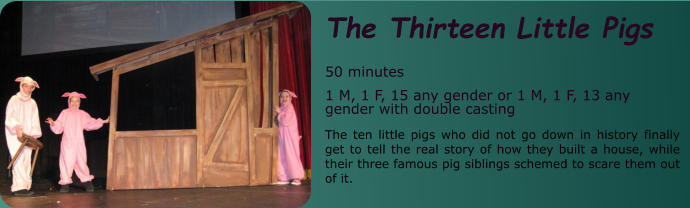 The Thirteen Little Pigs  50 minutes 1 M, 1 F, 15 any gender or 1 M, 1 F, 13 any gender with double casting The ten little pigs who did not go down in history finally get to tell the real story of how they built a house, while their three famous pig siblings schemed to scare them out of it.