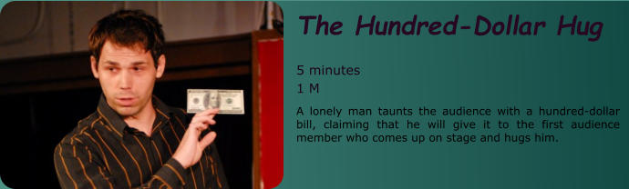 The Hundred-Dollar Hug   5 minutes 1 M A lonely man taunts the audience with a hundred-dollar bill, claiming that he will give it to the first audience member who comes up on stage and hugs him.