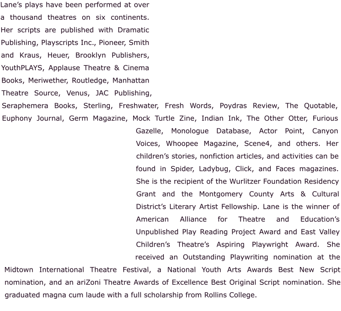 Lane’s plays have been performed at over a thousand theatres on six continents.  Her scripts are published with Dramatic Publishing, Playscripts Inc., Pioneer, Smith and Kraus, Heuer, Brooklyn Publishers, YouthPLAYS, Applause Theatre & Cinema Books, Meriwether, Routledge, Manhattan Theatre Source, Venus, JAC Publishing, Seraphemera Books, Sterling, Freshwater, Fresh Words, Poydras Review, The Quotable, Euphony Journal, Germ Magazine, Mock Turtle Zine, Indian Ink, The Other Otter, Furious Gazelle, Monologue Database, Actor Point, Canyon Voices, Whoopee Magazine, Scene4, and others. Her children’s stories, nonfiction articles, and activities can be found in Spider, Ladybug, Click, and Faces magazines. She is the recipient of the Wurlitzer Foundation Residency Grant and the Montgomery County Arts & Cultural District’s Literary Artist Fellowship. Lane is the winner of American Alliance for Theatre and Education’s Unpublished Play Reading Project Award and East Valley Children’s Theatre’s Aspiring Playwright Award. She received an Outstanding Playwriting nomination at the Midtown International Theatre Festival, a National Youth Arts Awards Best New Script nomination, and an ariZoni Theatre Awards of Excellence Best Original Script nomination. She graduated magna cum laude with a full scholarship from Rollins College.