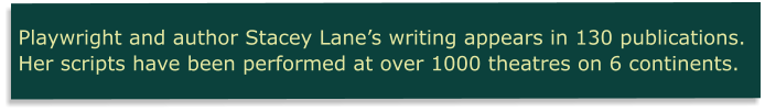 Playwright and author Stacey Lane’s writing appears in 130 publications. Her scripts have been performed at over 1000 theatres on 6 continents.