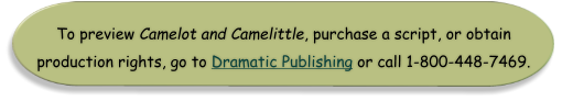 To preview Camelot and Camelittle, purchase a script, or obtain  production rights, go to Dramatic Publishing or call 1-800-448-7469.