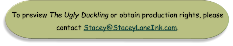 To preview The Ugly Duckling or obtain production rights, please  contact Stacey@StaceyLaneInk.com.