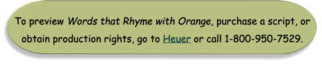 To preview Words that Rhyme with Orange, purchase a script, or obtain production rights, go to Heuer or call 1-800-950-7529.