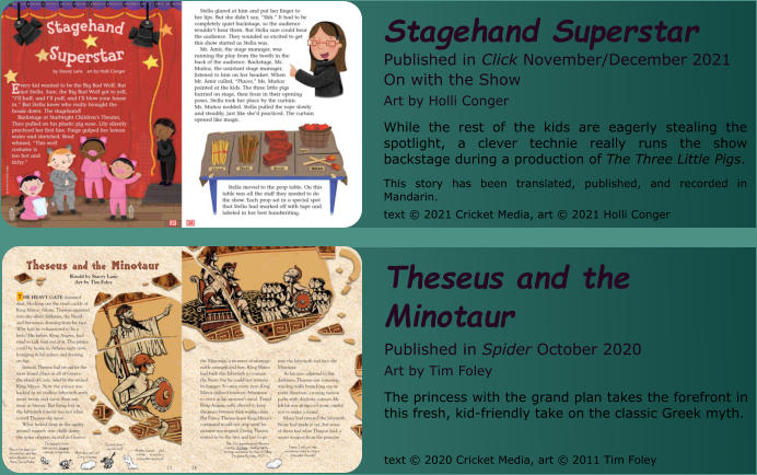 Stagehand Superstar Published in Click November/December 2021  On with the Show Art by Holli Conger While the rest of the kids are eagerly stealing the spotlight, a clever technie really runs the show backstage during a production of The Three Little Pigs.  This story has been translated, published, and recorded in Mandarin.  text © 2021 Cricket Media, art © 2021 Holli Conger   Theseus and the Minotaur Published in Spider October 2020  Art by Tim Foley The princess with the grand plan takes the forefront in this fresh, kid-friendly take on the classic Greek myth.   text © 2020 Cricket Media, art © 2011 Tim Foley
