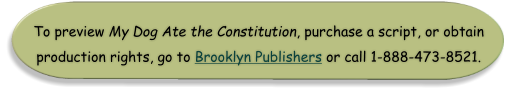 To preview My Dog Ate the Constitution, purchase a script, or obtain production rights, go to Brooklyn Publishers or call 1-888-473-8521.