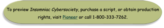 To preview Insomniac Cybersociety, purchase a script, or obtain production rights, visit Pioneer or call 1-800-333-7262.