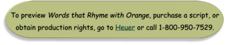 To preview Words that Rhyme with Orange, purchase a script, or obtain production rights, go to Heuer or call 1-800-950-7529.